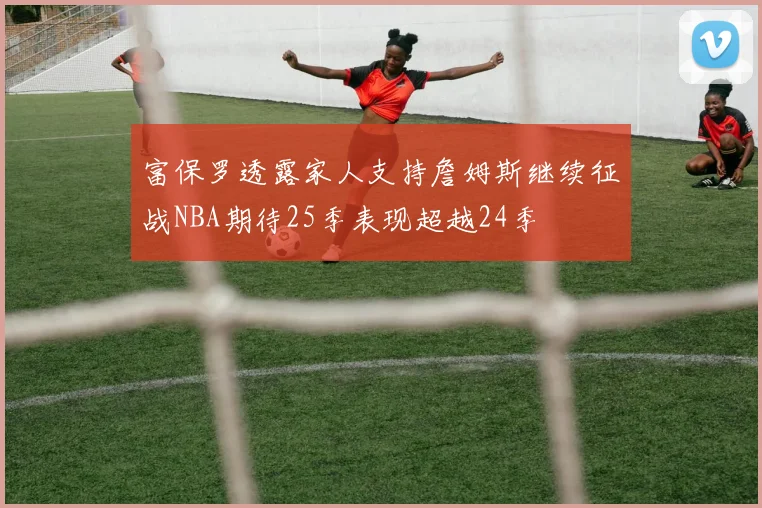 富保罗透露家人支持詹姆斯继续征战NBA期待25季表现超越24季