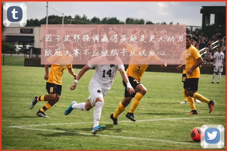 因卡皮耶强调赢得英超是更大动力欧冠决赛不应被瓶子庆祝分心