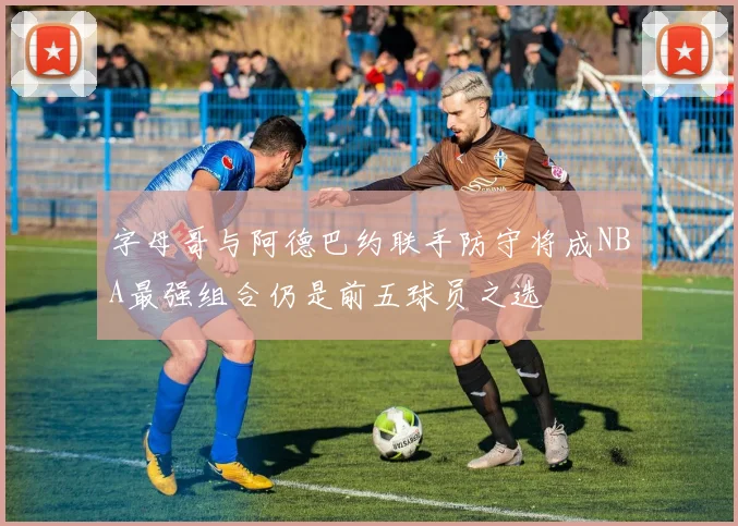 字母哥与阿德巴约联手防守将成NBA最强组合仍是前五球员之选