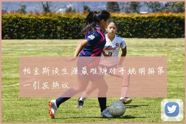 帕金斯谈生涯最难缠对手姚明排第一引发热议