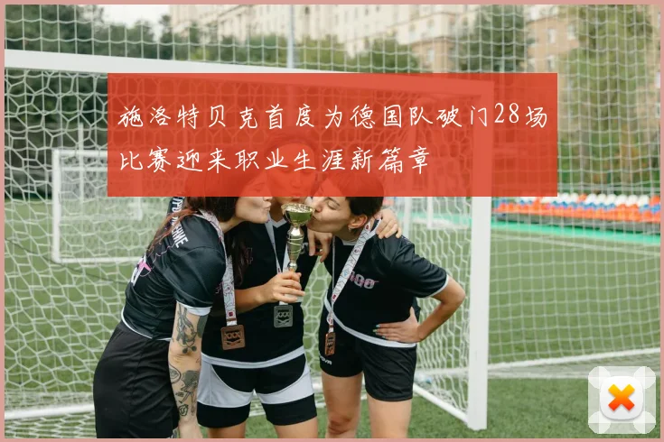 施洛特贝克首度为德国队破门28场比赛迎来职业生涯新篇章