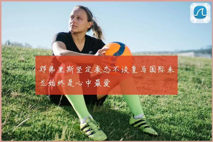 邓弗里斯坚定表态不谈皇马国际米兰始终是心中最爱