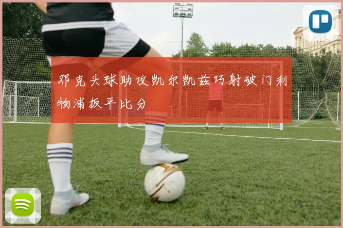 邓克头球助攻凯尔凯兹巧射破门利物浦扳平比分