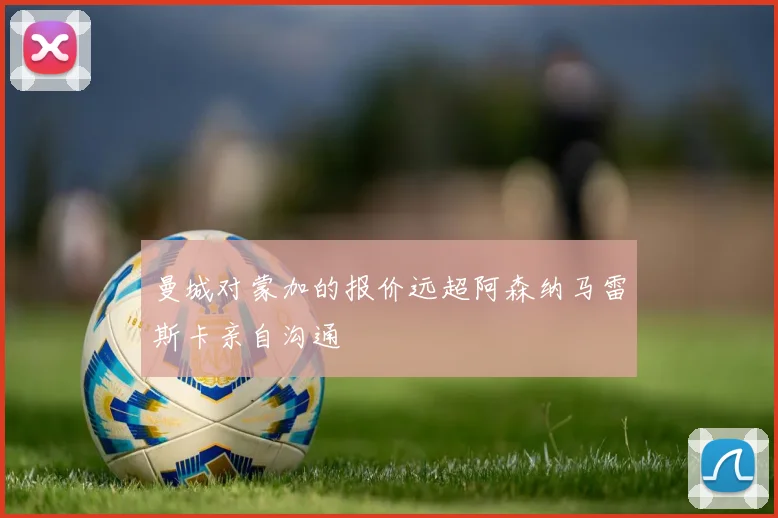 曼城对蒙加的报价远超阿森纳马雷斯卡亲自沟通