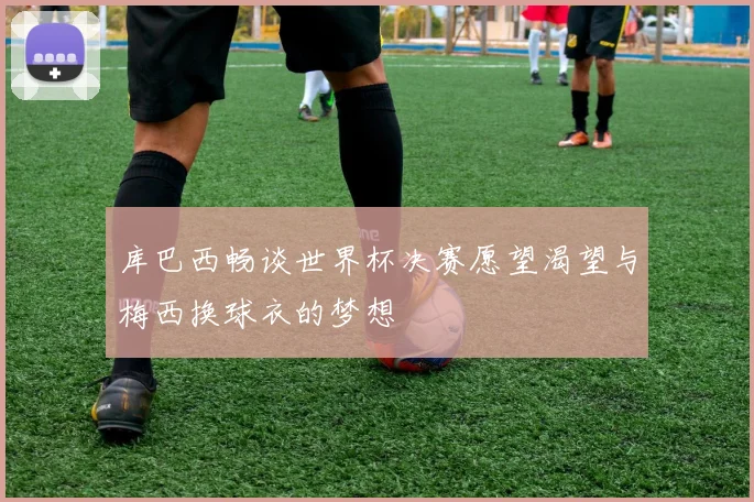 库巴西畅谈世界杯决赛愿望渴望与梅西换球衣的梦想