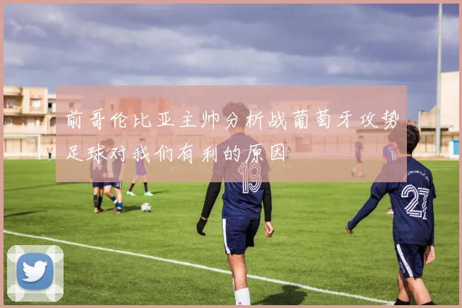 前哥伦比亚主帅分析战葡萄牙攻势足球对我们有利的原因