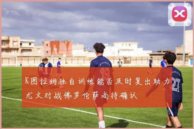 K图拉姆独自训练能否及时复出助力尤文对战佛罗伦萨尚待确认