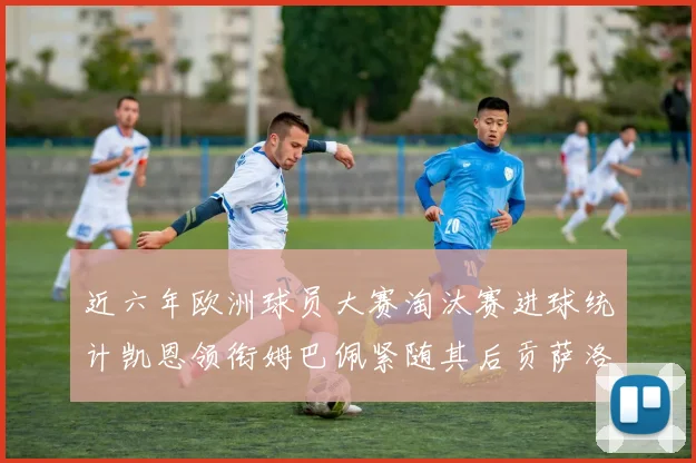 近六年欧洲球员大赛淘汰赛进球统计凯恩领衔姆巴佩紧随其后贡萨洛表现不俗