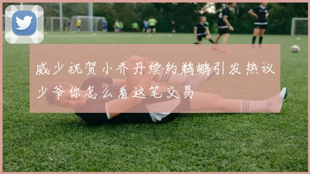 威少祝贺小乔丹续约鹈鹕引发热议少爷你怎么看这笔交易