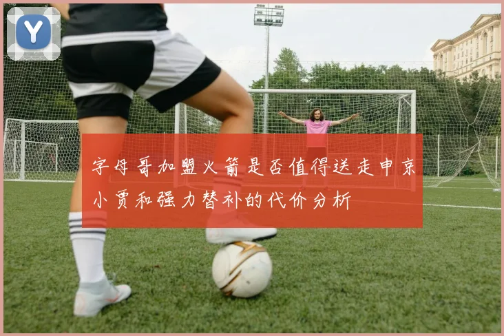 字母哥加盟火箭是否值得送走申京小贾和强力替补的代价分析
