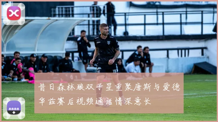 昔日森林狼双子星重聚唐斯与爱德华兹赛后视频通话情深意长