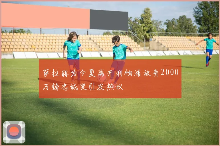 萨拉赫为今夏离开利物浦放弃2000万镑忠诚奖引发热议