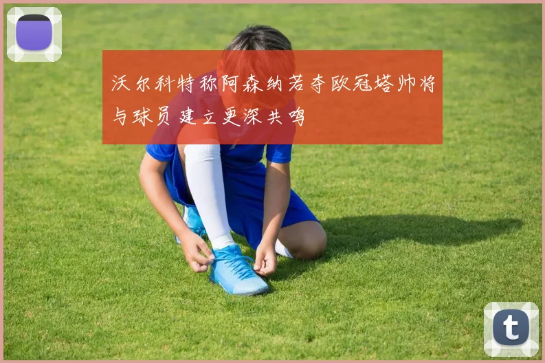 沃尔科特称阿森纳若夺欧冠塔帅将与球员建立更深共鸣