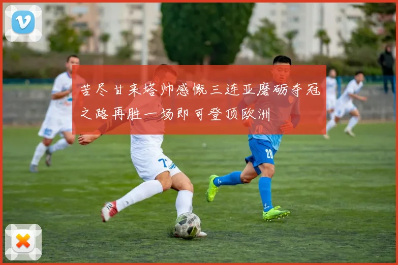 苦尽甘来塔帅感慨三连亚磨砺夺冠之路再胜一场即可登顶欧洲