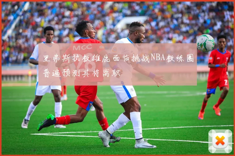 里弗斯执教雄鹿面临挑战NBA教练圈普遍预测其将离职