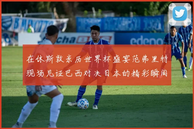 在休斯敦亲历世界杯盛宴范弗里特现场见证巴西对决日本的精彩瞬间