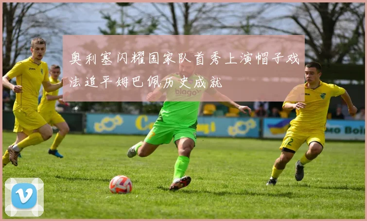 奥利塞闪耀国家队首秀上演帽子戏法追平姆巴佩历史成就
